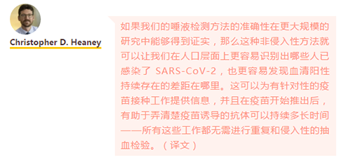 如果我们的唾液检测方法的准确性在更大规模的研究中能够得到证实，那么这种非侵入性方法就可以让我们在人口层面上更容易识别出哪些人已感染了 SARS-CoV-2，也更容易发现血清阳性持续存在的差距在哪里。